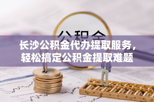 凤县长沙公积金代办提取服务，轻松搞定公积金提取难题