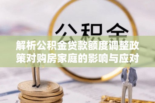 凤县解析公积金贷款额度调整政策对购房家庭的影响与应对策略