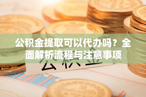 凤县公积金提取可以代办吗？全面解析流程与注意事项
