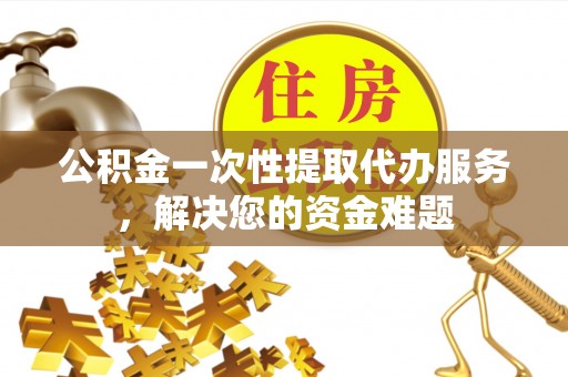 凤县公积金一次性提取代办服务，解决您的资金难题