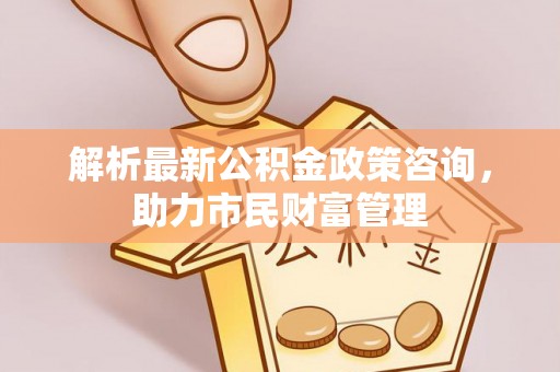 凤县解析最新公积金政策咨询，助力市民财富管理