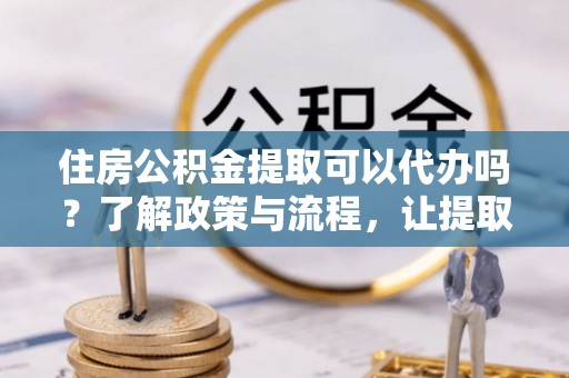 凤县住房公积金提取可以代办吗？了解政策与流程，让提取更便捷