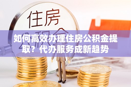 凤县如何高效办理住房公积金提取？代办服务成新趋势