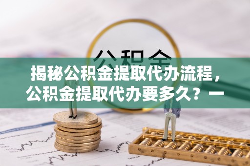 凤县揭秘公积金提取代办流程，公积金提取代办要多久？一文读懂