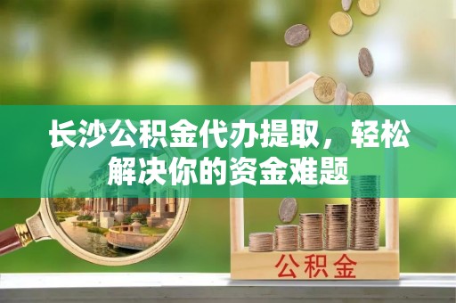 凤县长沙公积金代办提取，轻松解决你的资金难题