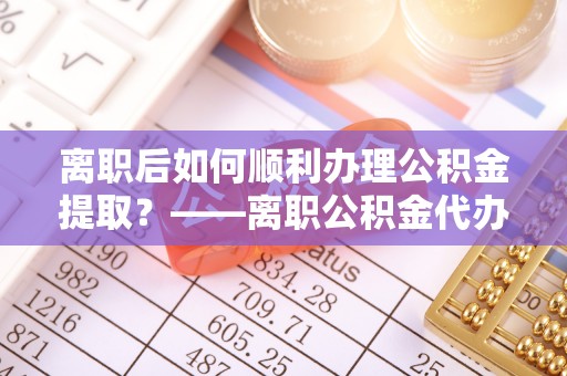 凤县离职后如何顺利办理公积金提取？——离职公积金代办提取全攻略