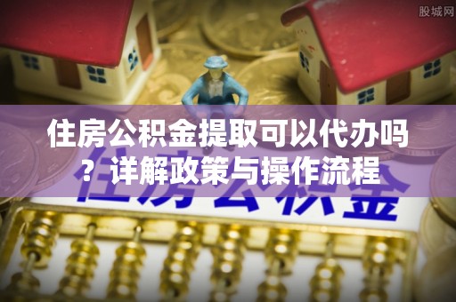 凤县住房公积金提取可以代办吗？详解政策与操作流程