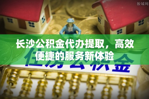 凤县长沙公积金代办提取，高效便捷的服务新体验