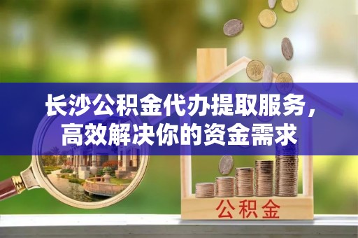 凤县长沙公积金代办提取服务，高效解决你的资金需求
