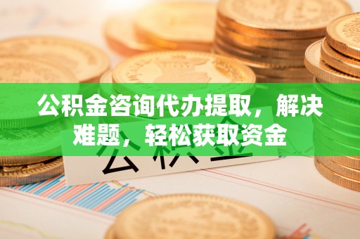 凤县公积金咨询代办提取，解决难题，轻松获取资金