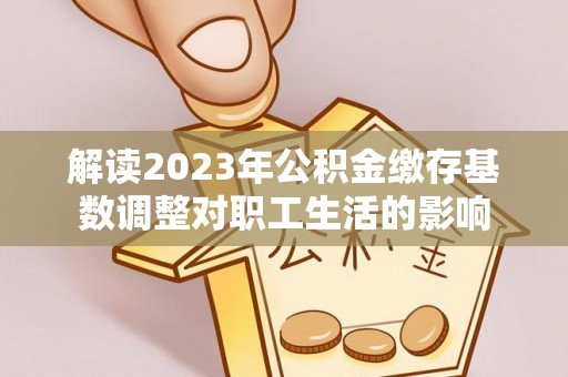 凤县解读2023年公积金缴存基数调整对职工生活的影响