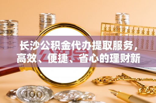 凤县长沙公积金代办提取服务，高效、便捷、省心的理财新选择