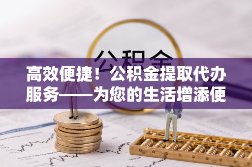 凤县高效便捷！公积金提取代办服务——为您的生活增添便利
