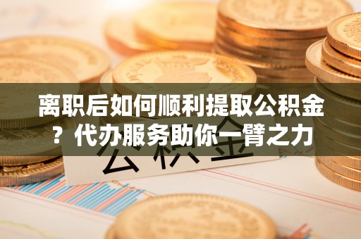 凤县离职后如何顺利提取公积金？代办服务助你一臂之力