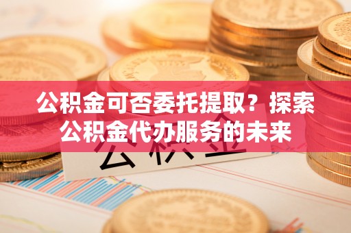 凤县公积金可否委托提取？探索公积金代办服务的未来
