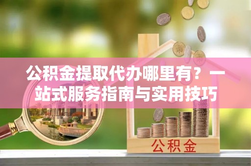 凤县公积金提取代办哪里有？一站式服务指南与实用技巧