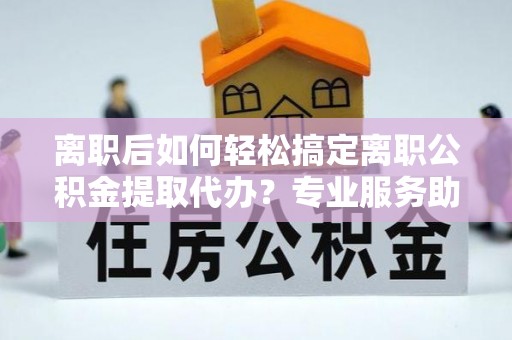 凤县离职后如何轻松搞定离职公积金提取代办？专业服务助你一臂之力